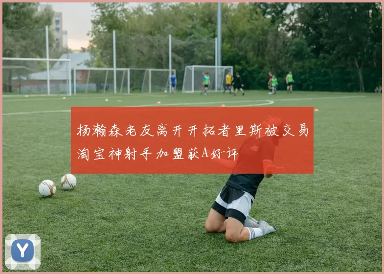 杨瀚森老友离开开拓者里斯被交易淘宝神射手加盟获A好评