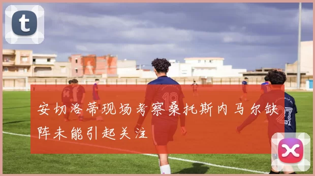 安切洛蒂现场考察桑托斯内马尔缺阵未能引起关注