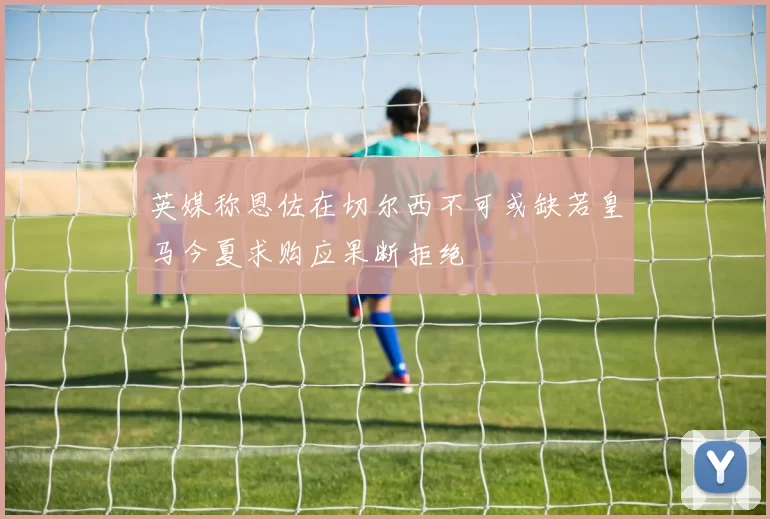 英媒称恩佐在切尔西不可或缺若皇马今夏求购应果断拒绝