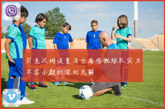 贝克汉姆谈皇马出局感慨球队实力不容小觑的深刻见解