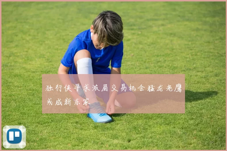 独行侠寻求浓眉交易机会猛龙老鹰或成新东家
