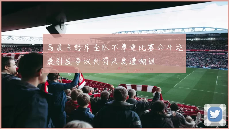 乌度卡怒斥全队不尊重比赛公牛逆袭引发争议判罚尺度遭嘲讽