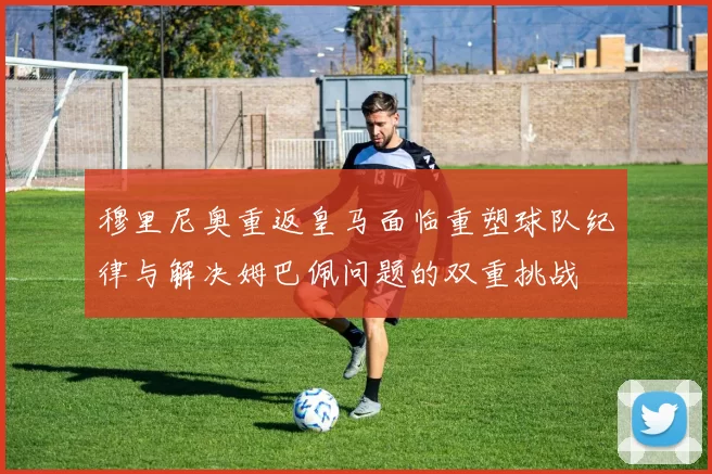 穆里尼奥重返皇马面临重塑球队纪律与解决姆巴佩问题的双重挑战