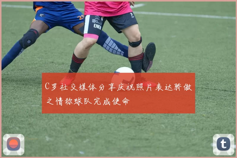 C罗社交媒体分享庆祝照片表达骄傲之情称球队完成使命