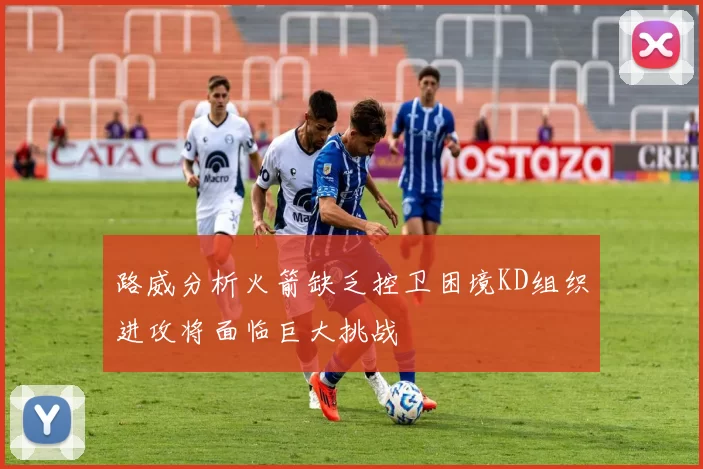 路威分析火箭缺乏控卫困境KD组织进攻将面临巨大挑战