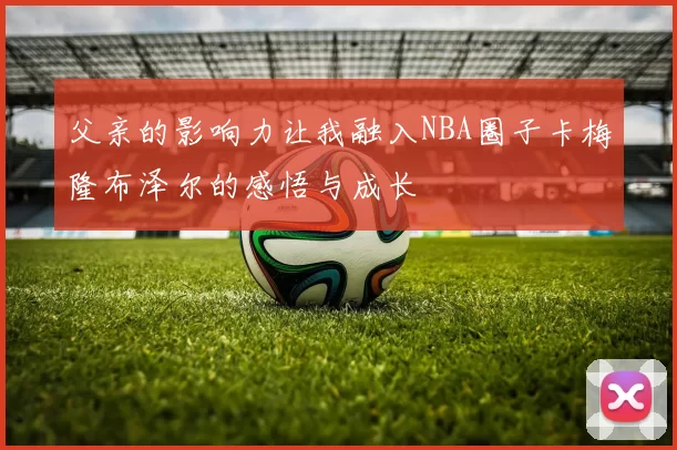 父亲的影响力让我融入NBA圈子卡梅隆布泽尔的感悟与成长
