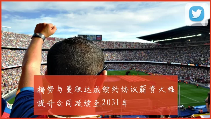 梅努与曼联达成续约协议薪资大幅提升合同延续至2031年