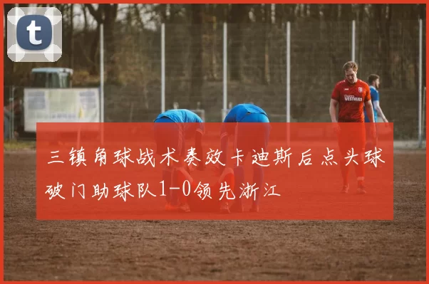 三镇角球战术奏效卡迪斯后点头球破门助球队1-0领先浙江
