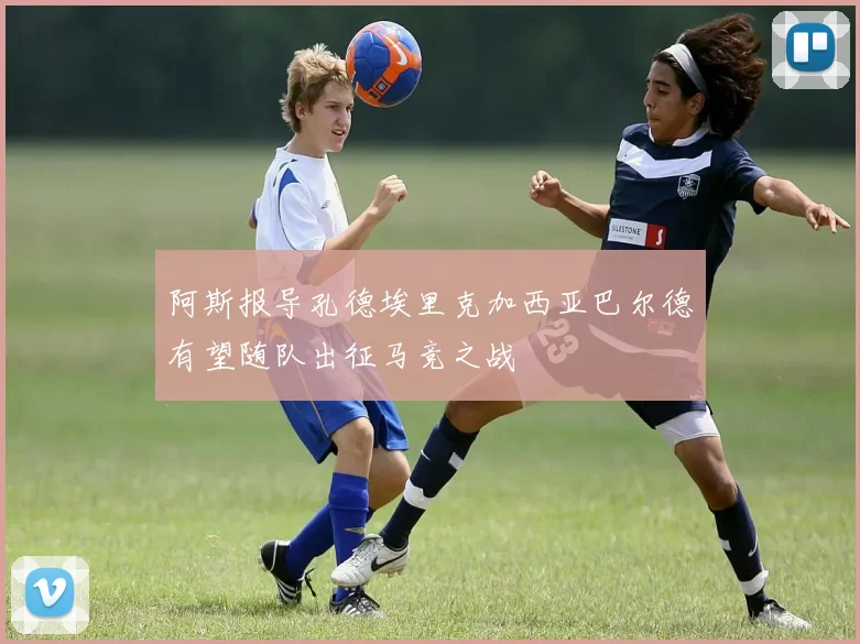 阿斯报导孔德埃里克加西亚巴尔德有望随队出征马竞之战