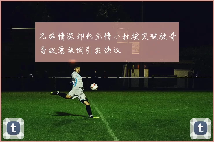 兄弟情深却也无情小杜埃突破被哥哥故意放倒引发热议