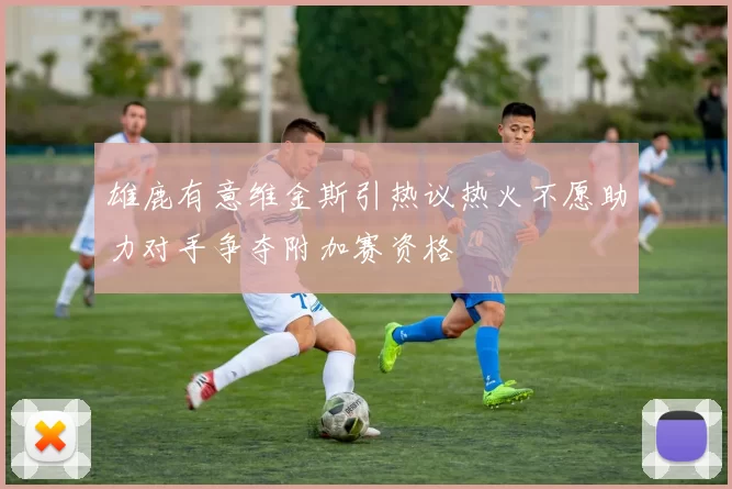 雄鹿有意维金斯引热议热火不愿助力对手争夺附加赛资格