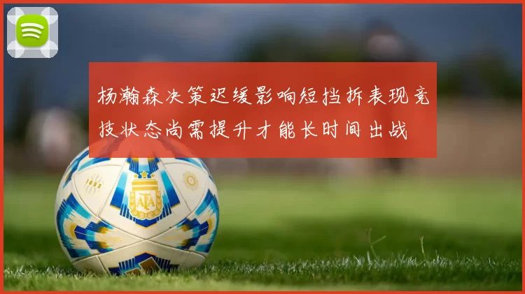 杨瀚森决策迟缓影响短挡拆表现竞技状态尚需提升才能长时间出战