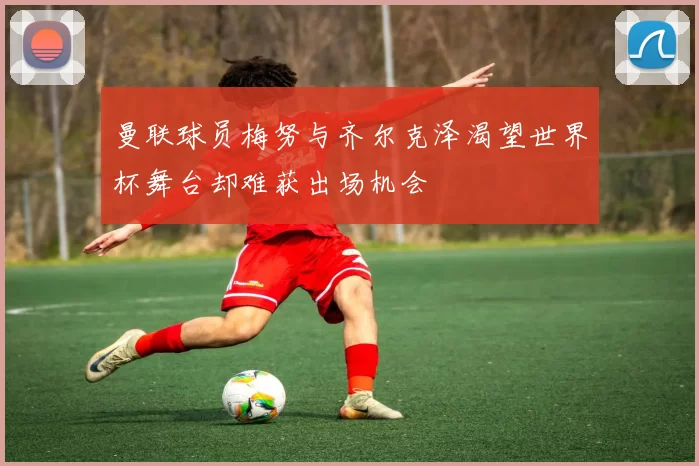 曼联球员梅努与齐尔克泽渴望世界杯舞台却难获出场机会