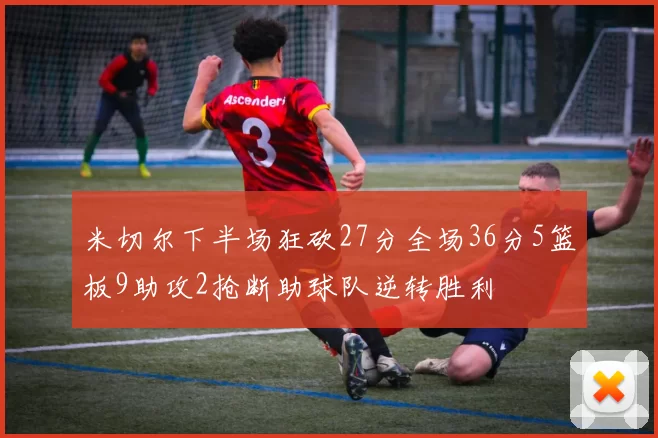 米切尔下半场狂砍27分全场36分5篮板9助攻2抢断助球队逆转胜利