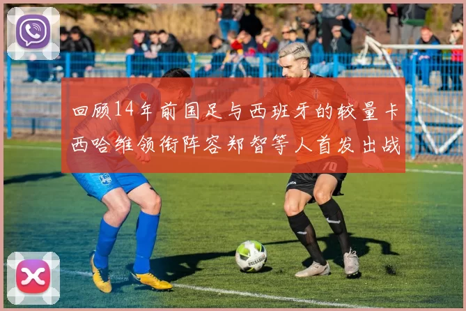 回顾14年前国足与西班牙的较量卡西哈维领衔阵容郑智等人首发出战