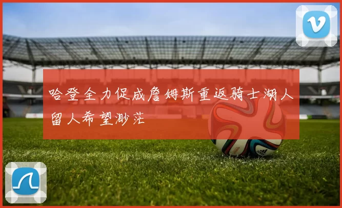 哈登全力促成詹姆斯重返骑士湖人留人希望渺茫